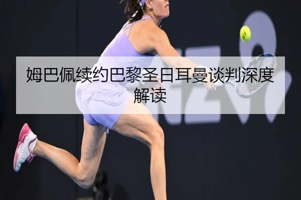 姆巴佩续约巴黎圣日耳曼谈判深度解读